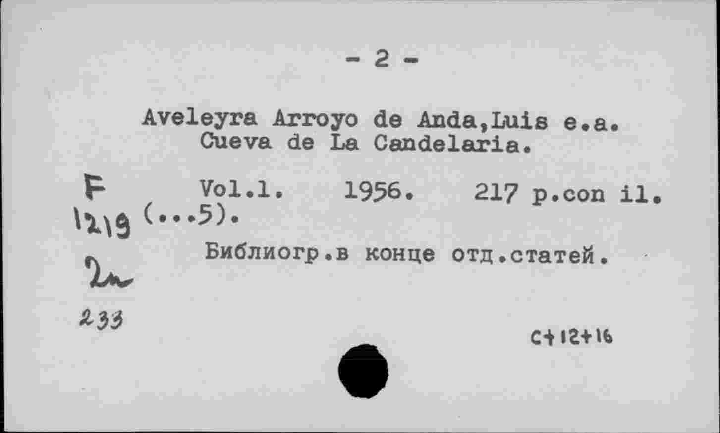 ﻿- 2 -
Aveleyra Arroyo de Anda,Luis e.a. Cueva de La Candelaria.
Vol.l. 1956.	217 p.con il.
.5).
Библиогр.в конце отд.статей.

С4 іг+н>